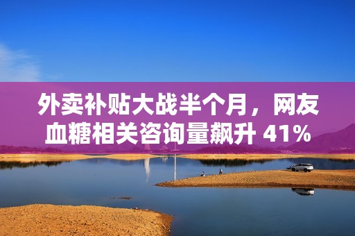 外卖补贴大战半个月，网友血糖相关咨询量飙升 41%