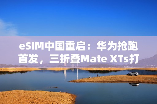 eSIM中国重启：华为抢跑首发，三折叠Mate XTs打响第一枪