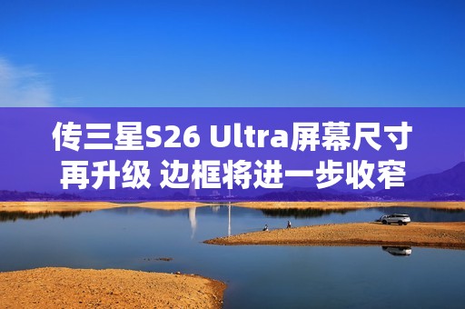 传三星S26 Ultra屏幕尺寸再升级 边框将进一步收窄