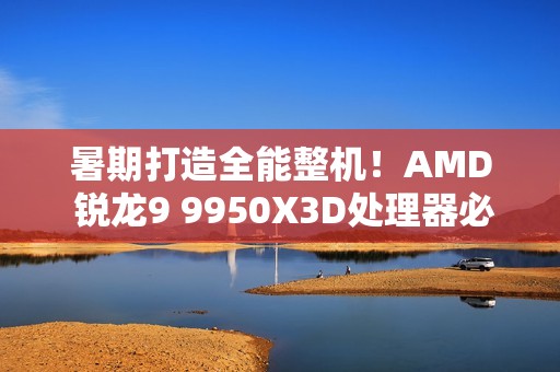 暑期打造全能整机！AMD 锐龙9 9950X3D处理器必备