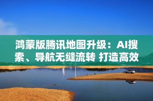 鸿蒙版腾讯地图升级：AI搜索、导航无缝流转 打造高效出行新体验