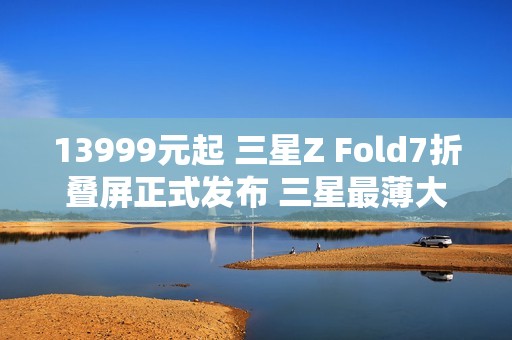 13999元起 三星Z Fold7折叠屏正式发布 三星最薄大折叠！