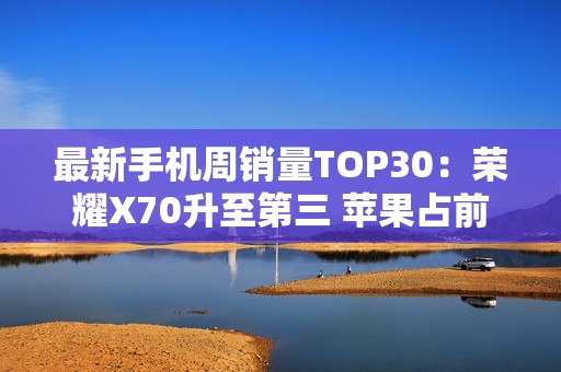最新手机周销量TOP30：荣耀X70升至第三 苹果占前二