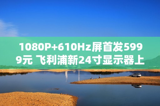 1080P+610Hz屏首发5999元 飞利浦新24寸显示器上市