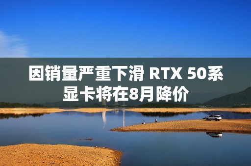 因销量严重下滑 RTX 50系显卡将在8月降价
