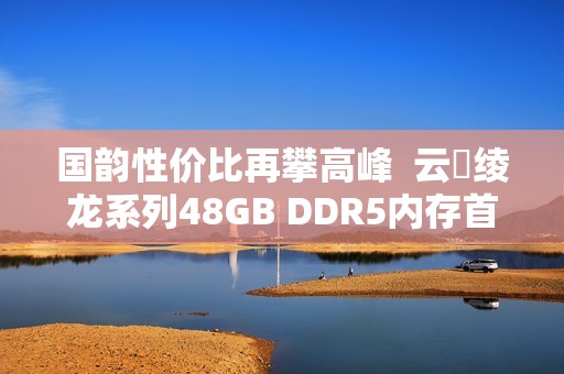 国韵性价比再攀高峰  云彣绫龙系列48GB DDR5内存首测