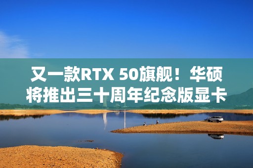 又一款RTX 50旗舰！华硕将推出三十周年纪念版显卡