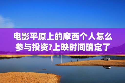 电影平原上的摩西个人怎么参与投资?上映时间确定了吗?(电影平原上的摩西改名平原上的火焰)