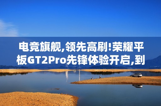 电竞旗舰,领先高刷!荣耀平板GT2Pro先锋体验开启,到手价2294.15元