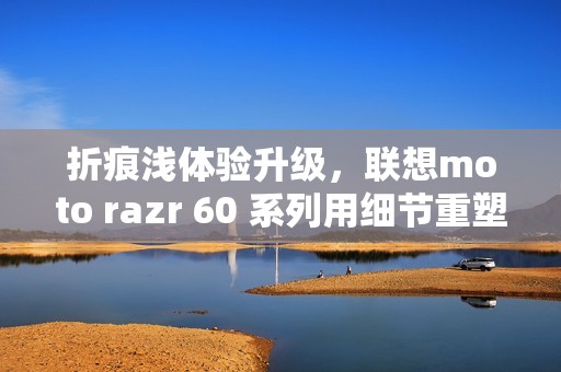 折痕浅体验升级，联想moto razr 60 系列用细节重塑小折叠新标准