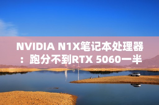 NVIDIA N1X笔记本处理器：跑分不到RTX 5060一半