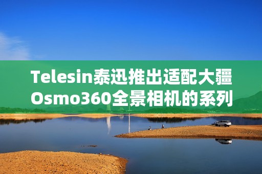Telesin泰迅推出适配大疆Osmo360全景相机的系列配件