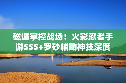 磁遁掌控战场！火影忍者手游SSS+罗砂辅助神技深度剖析