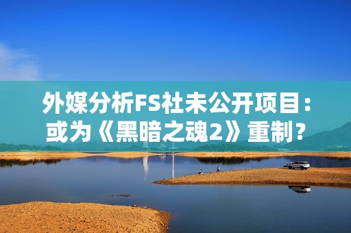 外媒分析FS社未公开项目：或为《黑暗之魂2》重制？