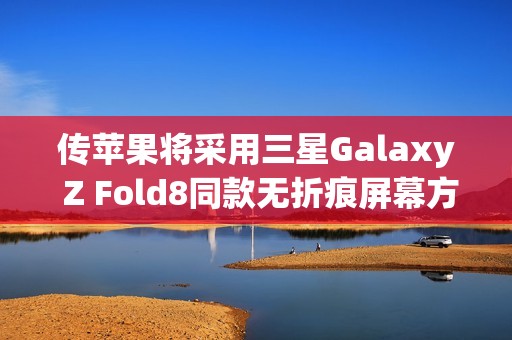 传苹果将采用三星Galaxy Z Fold8同款无折痕屏幕方案