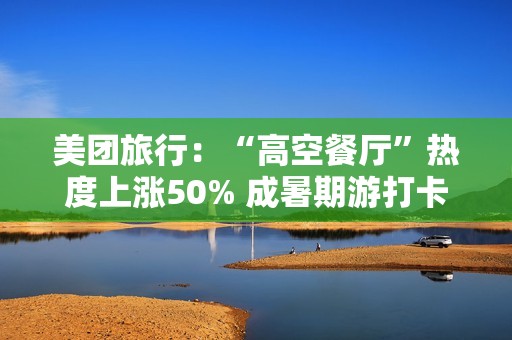 美团旅行：“高空餐厅”热度上涨50% 成暑期游打卡新地标