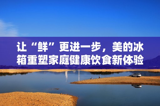 让“鲜”更进一步，美的冰箱重塑家庭健康饮食新体验