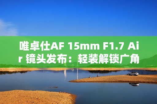 唯卓仕AF 15mm F1.7 Air 镜头发布：轻装解锁广角创作自由