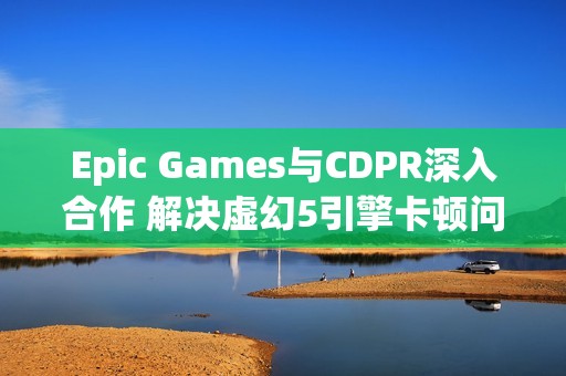 Epic Games与CDPR深入合作 解决虚幻5引擎卡顿问题