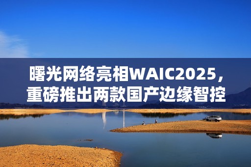曙光网络亮相WAIC2025，重磅推出两款国产边缘智控一体机
