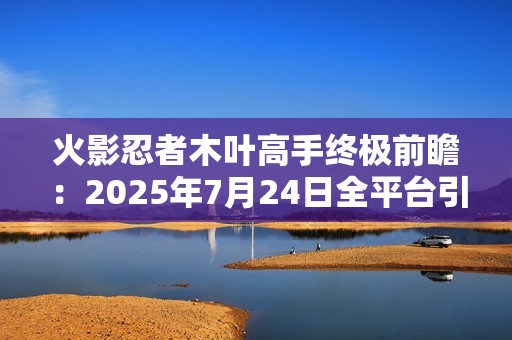 火影忍者木叶高手终极前瞻：2025年7月24日全平台引爆忍界