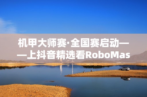 机甲大师赛·全国赛启动——上抖音精选看RoboMaster机甲大师赛