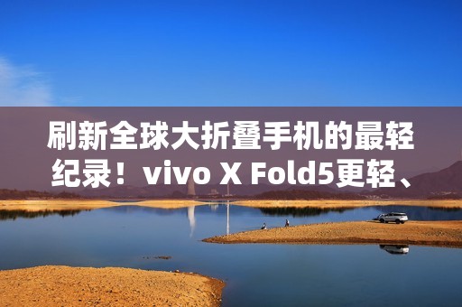 刷新全球大折叠手机的最轻纪录！vivo X Fold5更轻、更薄、更强！
