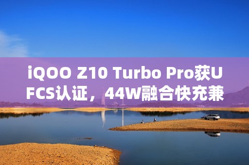 iQOO Z10 Turbo Pro获UFCS认证，44W融合快充兼容更多第三方充电器