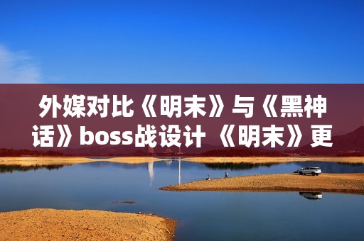 外媒对比《明末》与《黑神话》boss战设计 《明末》更胜一筹