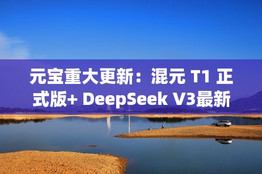 元宝重大更新：混元 T1 正式版+ DeepSeek V3最新版，一次给足