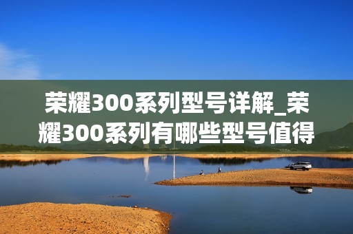 荣耀300系列型号详解_荣耀300系列有哪些型号值得入手