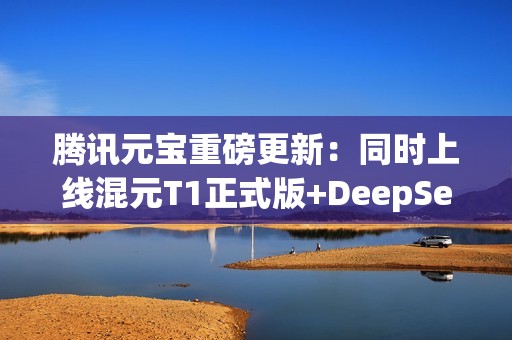 腾讯元宝重磅更新：同时上线混元T1正式版+DeepSeek V3最新版