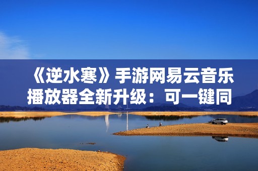 《逆水寒》手游网易云音乐播放器全新升级：可一键同步红心歌单