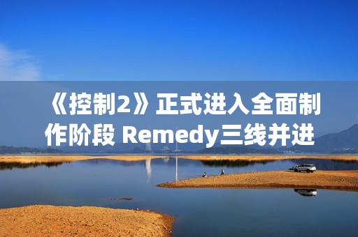 《控制2》正式进入全面制作阶段 Remedy三线并进打造游戏宇宙