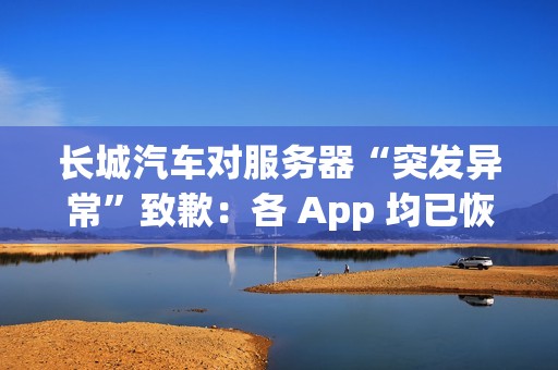 长城汽车对服务器“突发异常”致歉：各 App 均已恢复正常使用
