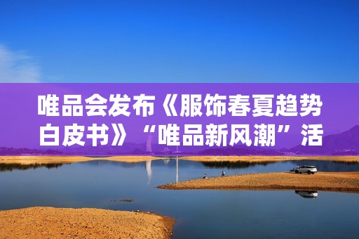 唯品会发布《服饰春夏趋势白皮书》“唯品新风潮”活动将上线