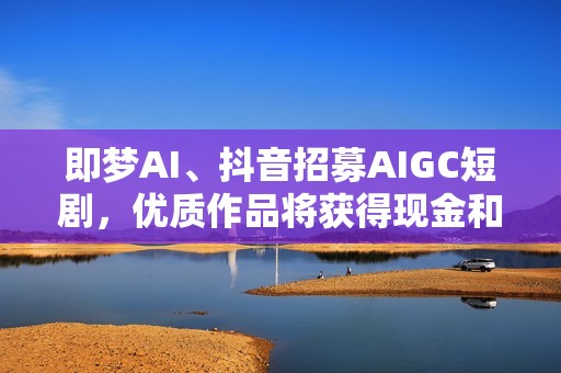 即梦AI、抖音招募AIGC短剧，优质作品将获得现金和流量激励
