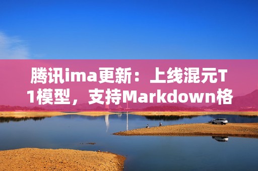 腾讯ima更新：上线混元T1模型，支持Markdown格式导入与笔记升级