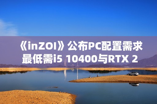 《inZOI》公布PC配置需求 最低需i5 10400与RTX 2060