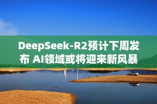 DeepSeek-R2预计下周发布 AI领域或将迎来新风暴？