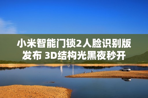 小米智能门锁2人脸识别版发布 3D结构光黑夜秒开