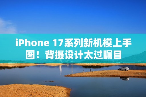iPhone 17系列新机模上手图！背摄设计太过瞩目