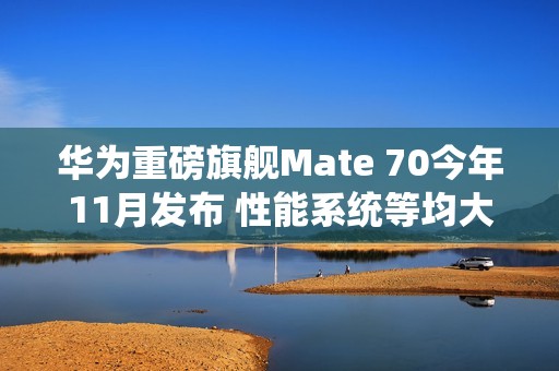 华为重磅旗舰Mate 70今年11月发布 性能系统等均大升级