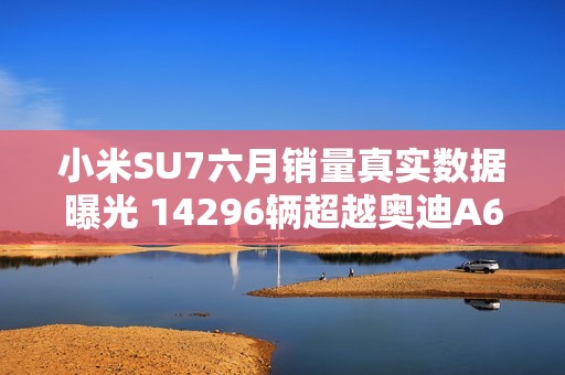 小米SU7六月销量真实数据曝光 14296辆超越奥迪A6L