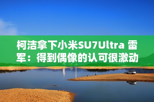 柯洁拿下小米SU7Ultra 雷军：得到偶像的认可很激动！