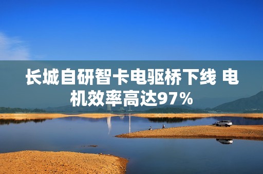 长城自研智卡电驱桥下线 电机效率高达97%