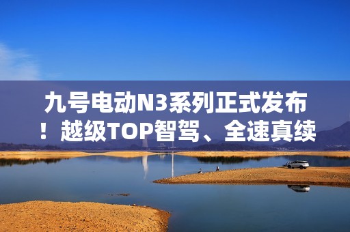 九号电动N3系列正式发布！越级TOP智驾、全速真续航、ALC全境光幕