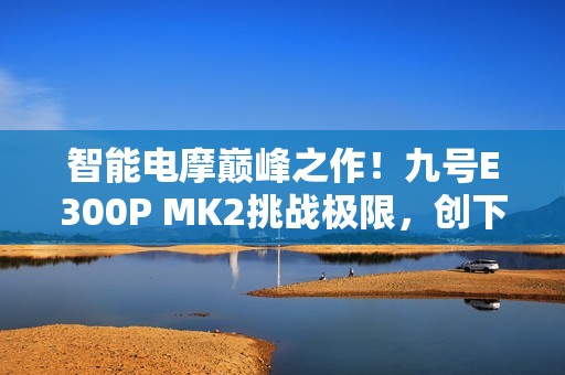 智能电摩巅峰之作！九号E300P MK2挑战极限，创下量产电摩最快圈速