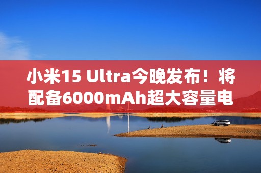 小米15 Ultra今晚发布！将配备6000mAh超大容量电池