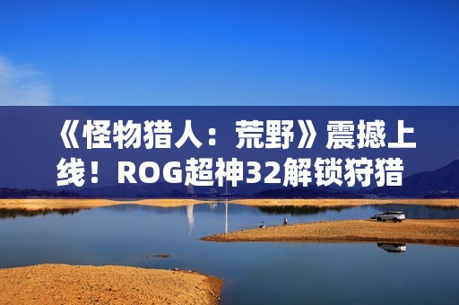 《怪物猎人：荒野》震撼上线！ROG超神32解锁狩猎新视界